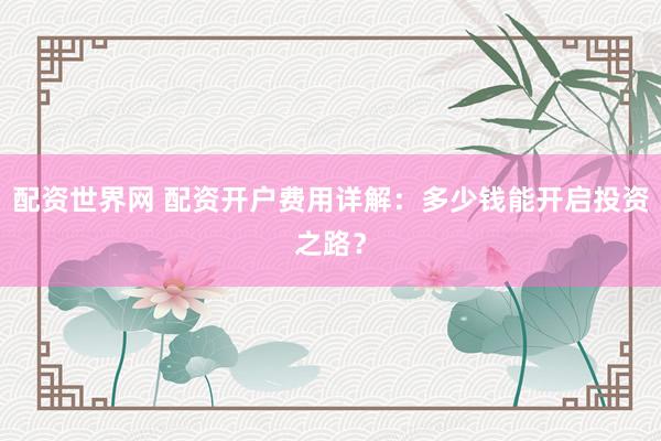 配资世界网 配资开户费用详解：多少钱能开启投资之路？