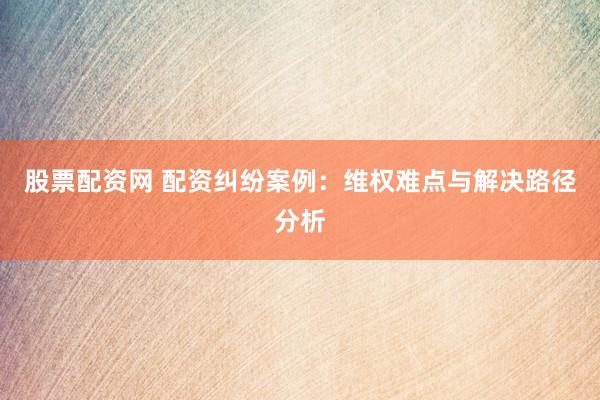 股票配资网 配资纠纷案例：维权难点与解决路径分析
