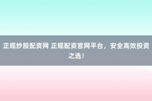 正规炒股配资网 正规配资官网平台,安全高效投资之选!