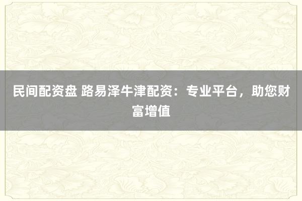 民间配资盘 路易泽牛津配资:专业平台,助您财富增值