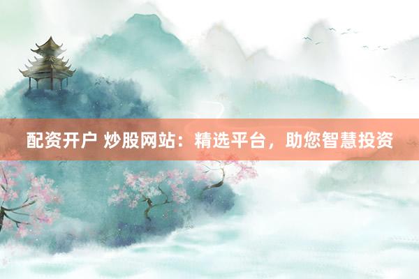 配资开户 炒股网站：精选平台，助您智慧投资