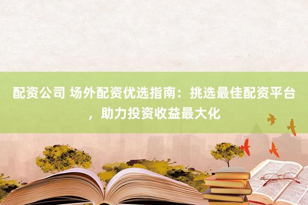 配资公司 场外配资优选指南：挑选最佳配资平台，助力投资收益最大化