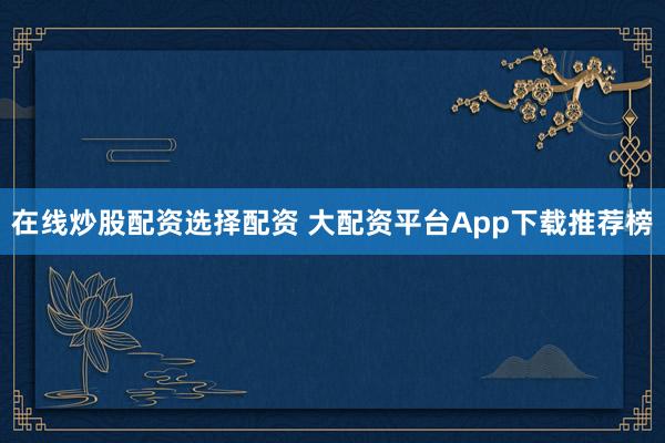 在线炒股配资选择配资 大配资平台App下载推荐榜