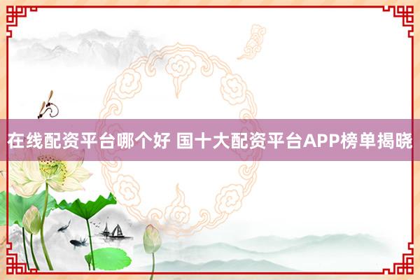 在线配资平台哪个好 国十大配资平台APP榜单揭晓