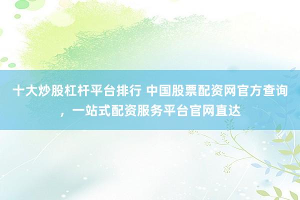 十大炒股杠杆平台排行 中国股票配资网官方查询,一站式配资服务平台官网直达