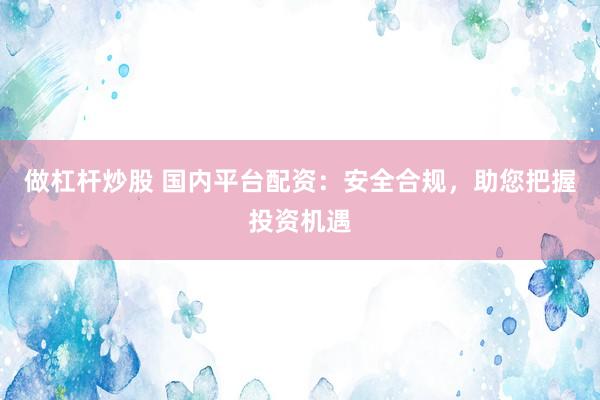 做杠杆炒股 国内平台配资：安全合规，助您把握投资机遇