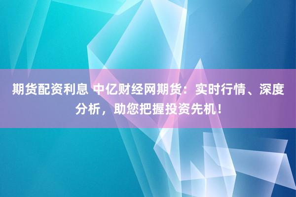 期货配资利息 中亿财经网期货:实时行情、深度分析,助您把握投资先机!