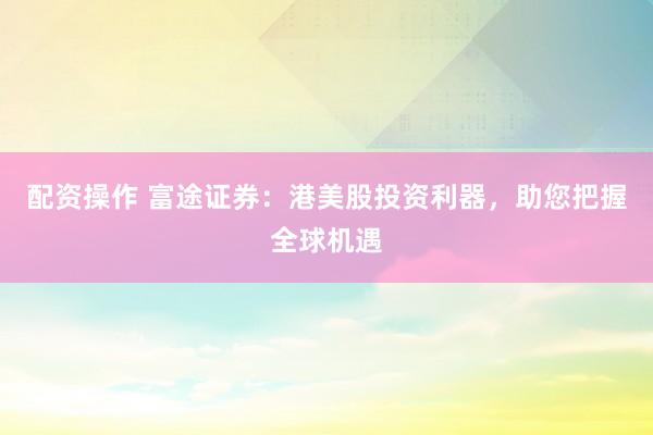 配资操作 富途证券：港美股投资利器，助您把握全球机遇