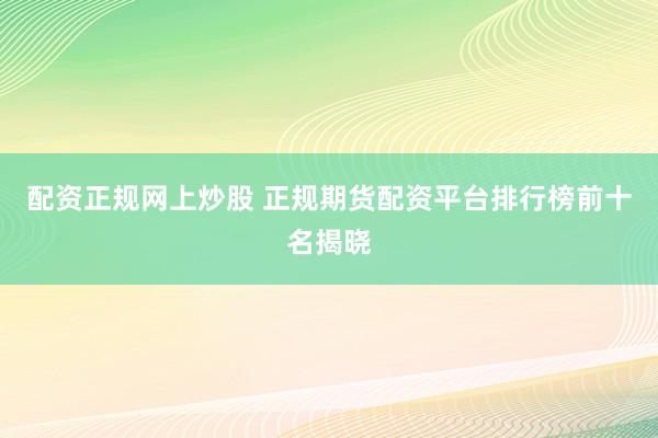 配资正规网上炒股 正规期货配资平台排行榜前十名揭晓