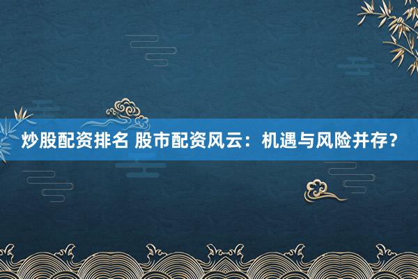 炒股配资排名 股市配资风云:机遇与风险并存?