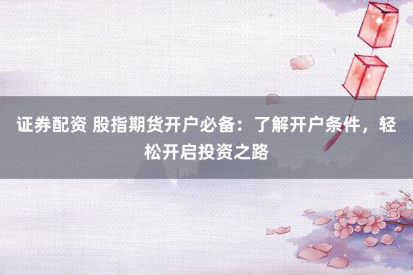 证券配资 股指期货开户必备：了解开户条件，轻松开启投资之路