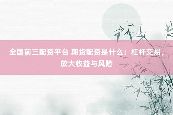 全国前三配资平台 期货配资是什么：杠杆交易，放大收益与风险