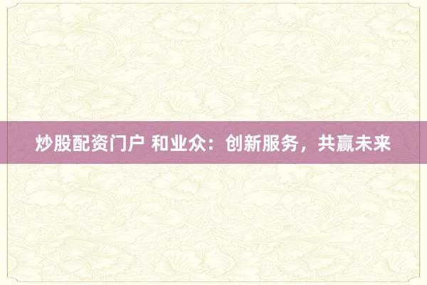炒股配资门户 和业众：创新服务，共赢未来