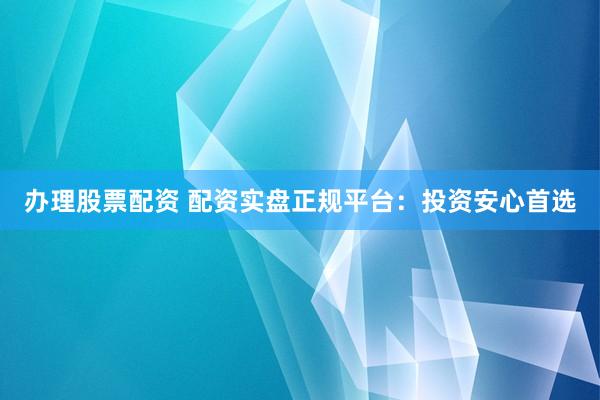 办理股票配资 配资实盘正规平台：投资安心首选