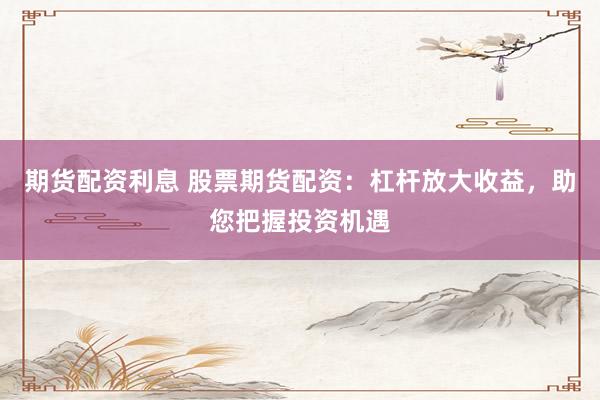 期货配资利息 股票期货配资:杠杆放大收益,助您把握投资机遇