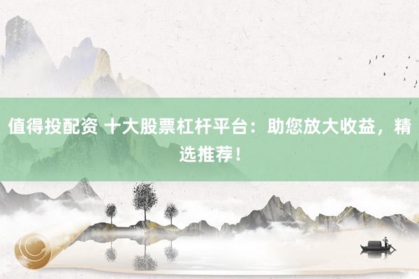 值得投配资 十大股票杠杆平台：助您放大收益，精选推荐！