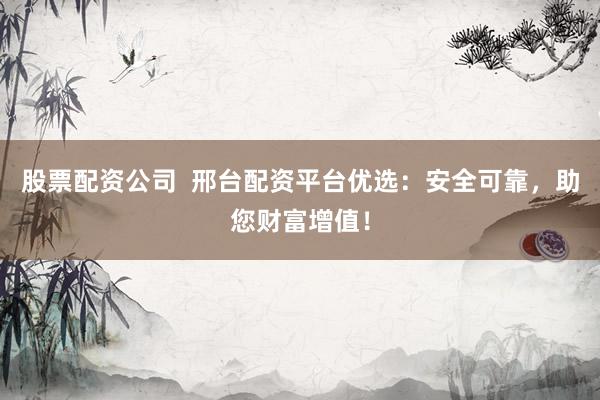 股票配资公司  邢台配资平台优选：安全可靠，助您财富增值！