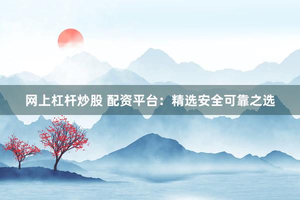 网上杠杆炒股 配资平台：精选安全可靠之选