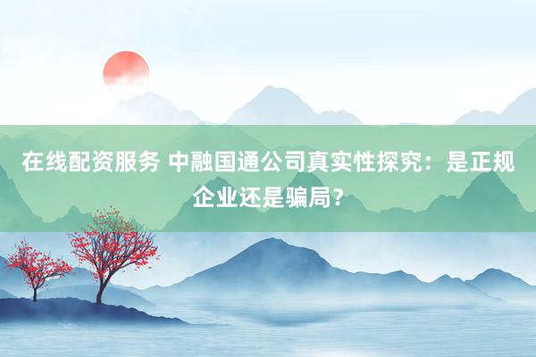 在线配资服务 中融国通公司真实性探究：是正规企业还是骗局？