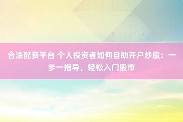 合法配资平台 个人投资者如何自助开户炒股：一步一指导，轻松入门股市