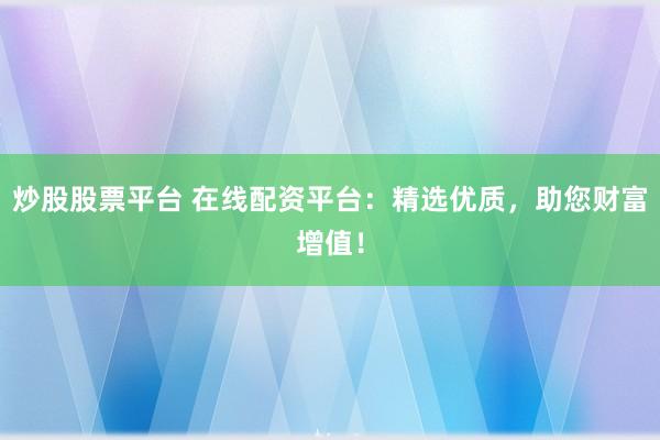 炒股股票平台 在线配资平台:精选优质,助您财富增值!