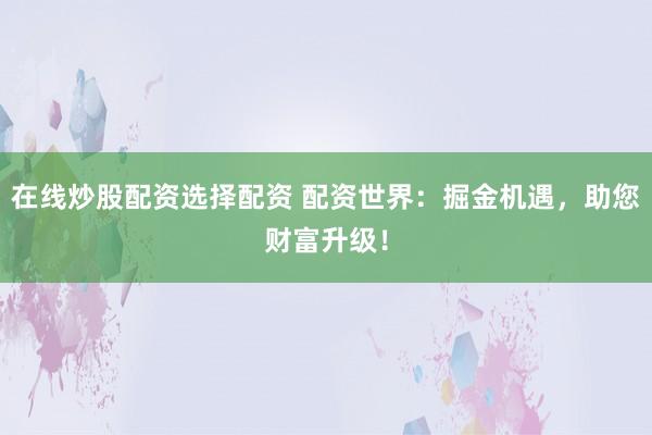 在线炒股配资选择配资 配资世界：掘金机遇，助您财富升级！