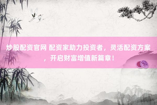 炒股配资官网 配资家助力投资者，灵活配资方案，开启财富增值新篇章！