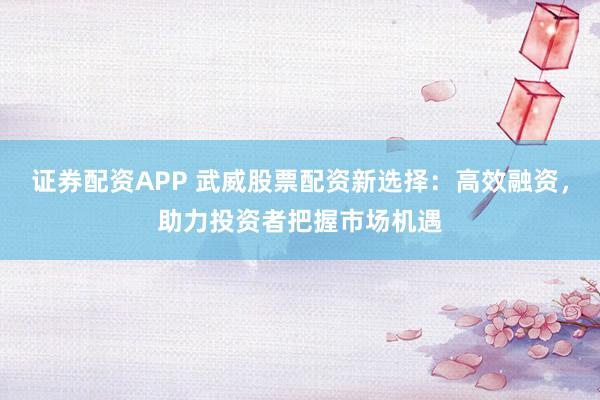 证券配资APP 武威股票配资新选择：高效融资，助力投资者把握市场机遇