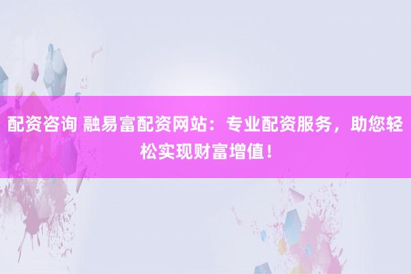 配资咨询 融易富配资网站：专业配资服务，助您轻松实现财富增值！