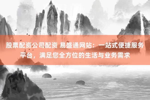 股票配资公司配资 易盛通网站：一站式便捷服务平台，满足您全方位的生活与业务需求