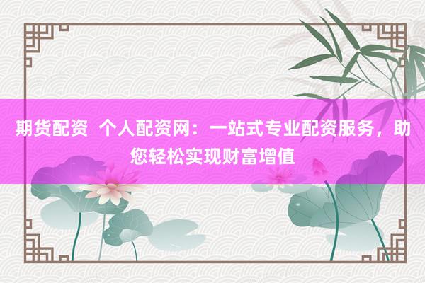 期货配资 个人配资网:一站式专业配资服务,助您轻松实现财富增值