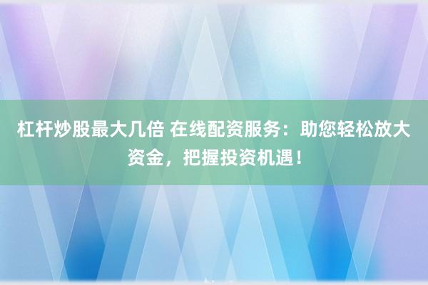 杠杆炒股最大几倍 在线配资服务：助您轻松放大资金，把握投资机遇！