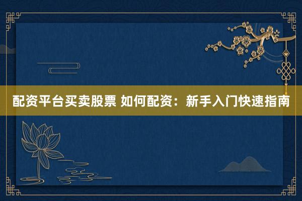 配资平台买卖股票 如何配资：新手入门快速指南