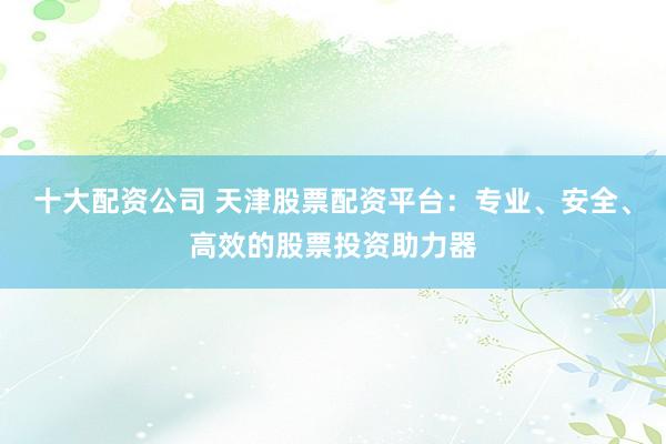 十大配资公司 天津股票配资平台:专业、安全、高效的股票投资助力器
