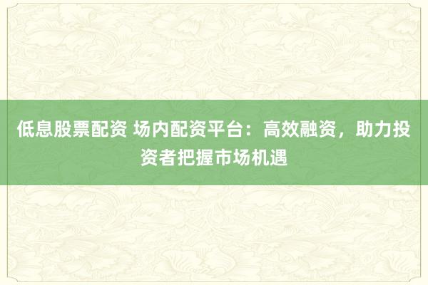 低息股票配资 场内配资平台：高效融资，助力投资者把握市场机遇