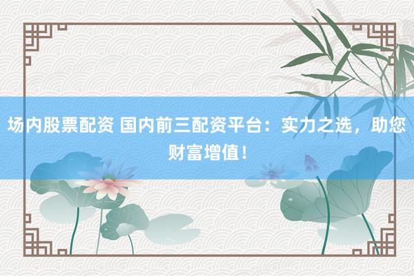 场内股票配资 国内前三配资平台：实力之选，助您财富增值！