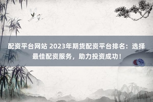 配资平台网站 2023年期货配资平台排名：选择最佳配资服务，助力投资成功！