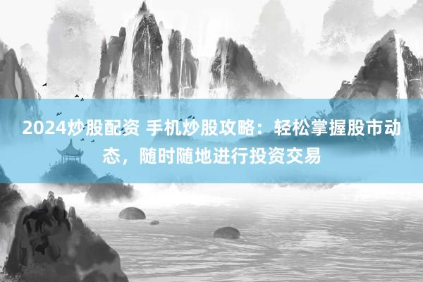 2024炒股配资 手机炒股攻略:轻松掌握股市动态,随时随地进行投资交易