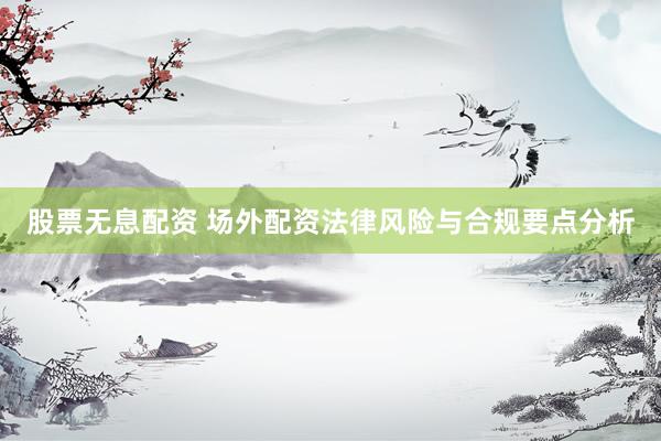 股票无息配资 场外配资法律风险与合规要点分析