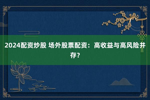 2024配资炒股 场外股票配资：高收益与高风险并存？