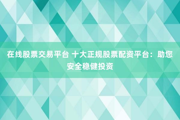 在线股票交易平台 十大正规股票配资平台：助您安全稳健投资