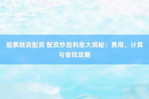 股票融资配资 配资炒股利息大揭秘:费用、计算与省钱攻略