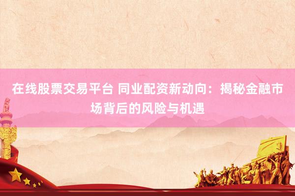 在线股票交易平台 同业配资新动向：揭秘金融市场背后的风险与机遇
