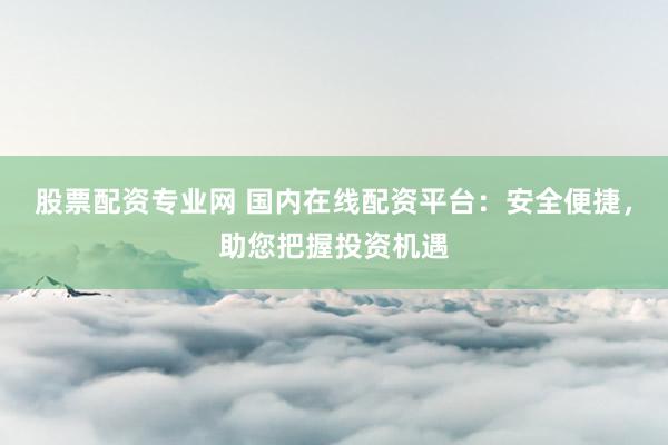 股票配资专业网 国内在线配资平台：安全便捷，助您把握投资机遇