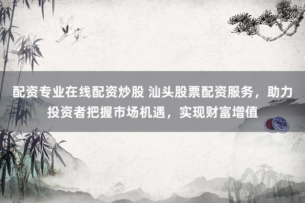 配资专业在线配资炒股 汕头股票配资服务，助力投资者把握市场机遇，实现财富增值