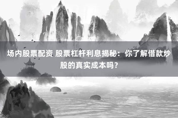 场内股票配资 股票杠杆利息揭秘：你了解借款炒股的真实成本吗？