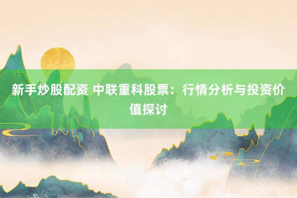 新手炒股配资 中联重科股票：行情分析与投资价值探讨