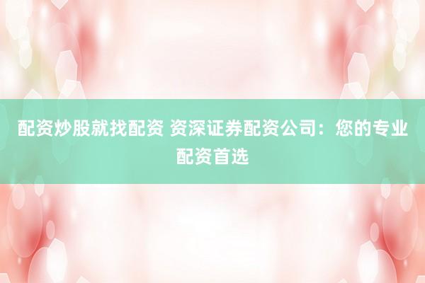 配资炒股就找配资 资深证券配资公司：您的专业配资首选