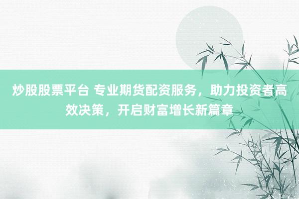 炒股股票平台 专业期货配资服务，助力投资者高效决策，开启财富增长新篇章