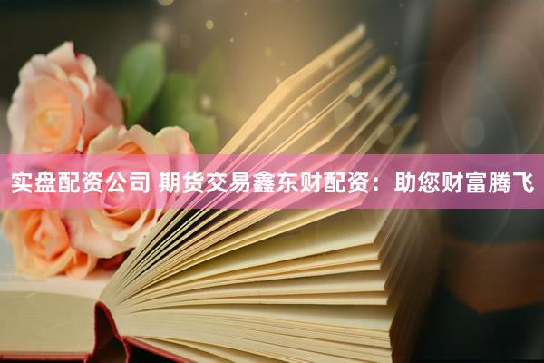 实盘配资公司 期货交易鑫东财配资：助您财富腾飞
